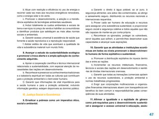 b. Atuar com restrição e eficiência no uso de energia e           a. Garantir o direito à água potável, ao ar puro, à
recorrer cada vez mais aos recursos energéticos renováveis,       segurança alimentar, aos solos não-contaminados, ao abrigo
como a energia solar e do vento.                                  e saneamento seguro, distribuindo os recursos nacionais e
      c. Promover o desenvolvimento, a adoção e a transfe-        internacionais requeridos.
rência eqüitativa de tecnologias ambientais saudáveis.                  b. Prover cada ser humano de educação e recursos
      d. Incluir totalmente os custos ambientais e sociais de     para assegurar uma subsistência sustentável, e proporcionar
bens e serviços no preço de venda e habilitar os consumidores     seguro social e segurança coletiva a todos aqueles que não
a identificar produtos que satisfaçam as mais altas normas        são capazes de manter-se por conta própria.
sociais e ambientais.                                                   c. Reconhecer os ignorados, proteger os vulneráveis,
      e. Garantir acesso universal à assistência de saúde que     servir àqueles que sofrem, e permitir-lhes desenvolver suas
fomente a saúde reprodutiva e a reprodução responsável.
                                                                  capacidades e alcançar suas aspirações.
      f. Adotar estilos de vida que acentuem a qualidade de
vida e subsistência material num mundo finito.                        10. Garantir que as atividades e instituições econô-
                                                                  micas em todos os níveis promovam o desenvolvimen-
     8. Avançar o estudo da sustentabilidade ecológica
                                                                  to humano de forma eqüitativa e sustentável.
e promover a troca aberta e a ampla aplicação do conhe-
cimento adquirido.                                                      a. Promover a distribuição eqüitativa da riqueza dentro
                                                                  das e entre as nações.
      a. Apoiar a cooperação científica e técnica internacional
                                                                        b. Incrementar os recursos intelectuais, financeiros,
relacionada a sustentabilidade, com especial atenção às ne-
                                                                  técnicos e sociais das nações em desenvolvimento e isentá-
cessidades das nações em desenvolvimento.
                                                                  -las de dívidas internacionais onerosas.
      b.  Reconhecer e preservar os conhecimentos tradicionais
                                                                        c. Garantir que todas as transações comerciais apóiem
e a sabedoria espiritual em todas as culturas que contribuam
para a proteção ambiental e o bem-estar humano.                   o uso de recursos sustentáveis, a proteção ambiental e
      C. Garantir que informações de vital importância para       normas trabalhistas progressistas.
a saúde humana e para a proteção ambiental, incluindo                   d. Exigir que corporações multinacionais e organiza-
informação genética, estejam disponíveis ao domínio público.      ções financeiras internacionais atuem com transparência em
                                                                  benefício do bem comum e responsabilizá-las pelas conse-
     III. Justiça Social e Econômica                              qüências de suas atividades.

     9. Erradicar a pobreza como um imperativo ético,                 11. Afirmar a igualdade e a eqüidade de gênero
social e ambiental.                                               como pré-requisitos para o desenvolvimento sustentá-
                                                                  vel e assegurar o acesso universal à educação, assis-


                                                                                                                                  47
 