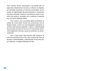 Todo indivíduo, família, organização e comunidade têm um
     papel vital a desempenhar. As artes, as ciências, as religiões,
     as instituições educativas, os meios de comunicação, as em-
     presas, as organizações não-governamentais e os governos
     são todos chamados a oferecer uma liderança criativa. A par-
     ceria entre governo, sociedade civil e empresas é essencial
     para uma governabilidade efetiva.
           Para construir uma comunidade global sustentável, as
     nações do mundo devem renovar seu compromisso com as
     Nações Unidas, cumprir com suas obrigações respeitando os
     acordos internacionais existentes e apoiar a implementação
     dos princípios da Carta da Terra com um instrumento interna-
     cional legalmente unificador quanto ao ambiente e ao desen-
     volvimento.
          Que o nosso tempo seja lembrado pelo despertar de
     uma nova reverência face à vida, pelo compromisso firme de
     alcançar a sustentabilidade, a intensificação da luta pela justi-
     ça e pela paz, e a alegre celebração da vida.




50
 