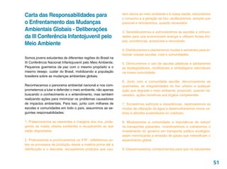 Carta das Responsabilidades para                              sem danos ao meio ambiente e à nossa saúde; reduziremos
                                                              o consumo e a geração de lixo; reutilizaremos, sempre que
o Enfrentamento das Mudanças                                  possível e reciclaremos, quando necessário.

Ambientais Globais - Deliberações                             3. Sensibilizaremos e estimularemos as escolas e comuni-
da III Conferência Infantojuvenil pelo                        dades para que economizem energia e utilizem fontes lim-
                                                              pas, econômicas, acessíveis e renováveis.
Meio Ambiente
                                                              4. Distribuiremos e plantaremos mudas e sementes para ar-
                                                              borizar nossas escolas, ruas e comunidades.
Somos jovens estudantes de diferentes regiões do Brasil na
III Conferência Nacional Infantojuvenil pelo Meio Ambiente.   5. Diminuiremos o uso de sacolas plásticas e adotaremos
Pequenos guerreiros da paz com o mesmo propósito e o          as biodegradáveis, reutilizáveis e embalagens retornáveis
mesmo desejo: cuidar do Brasil, mobilizando a população       na nossa comunidade.
brasileira sobre as mudanças ambientais globais.
                                                              6. Junto com a comunidade escolar, denunciaremos as
Reconhecemos o panorama ambiental nacional e nos com-         queimadas, as irregularidades do lixo urbano e qualquer
prometemos a lutar e defender o meio ambiente, não apenas     ação que degrade o meio ambiente, propondo, quando ne-
buscando o conhecimento e o entendimento, mas também          cessário, ações corretivas aos órgãos competentes.
realizando ações para minimizar os problemas causadores
de impactos ambientais. Para isso, junto com milhares de      7. Somaremos esforços e experiências, repensaremos os
escolas e comunidades em todo o país, assumimos as se-        modos de utilização da água e desenvolveremos novos va-
guintes responsabilidades:                                    lores e atitudes sustentáveis no cotidiano.

1. Preservaremos as nascentes e margens dos rios, prote-      8. Mostraremos à comunidade a importância de reduzir
gendo as matas ciliares existentes e recuperando as que       os transportes poluentes, incentivaremos e cobraremos o
estão degradadas.                                             investimento do governo em transporte público ecológico,
                                                              assim minimizando a emissão de gases que intensificam o
2. Praticaremos e promoveremos os 5”R”: refletiremos so-      aquecimento global.
bre os processos de produção desde a matéria prima até a
distribuição e o descarte; recusaremos produtos que cau-      9. Disseminaremos conhecimentos para que os estudantes



                                                                                                                          51
 