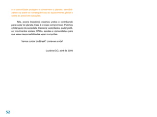 e a comunidade protejam e conservem o planeta, sensibili-
     zando-os sobre as consequências do aquecimento global e
     sobre as possíveis soluções.

           Nós, jovens brasileiros estamos unidos e contribuindo
     para cuidar do planeta. Esse é o nosso compromisso. Pedimos
     o total apoio da sociedade brasileira: autoridades, poder públi-
     co, movimentos sociais, ONGs, escolas e comunidades para
     que essas responsabilidades sejam cumpridas.


               Vamos cuidar do Brasil? Junte-se a nós!



                                        Luziânia/GO, abril de 2009




52
 