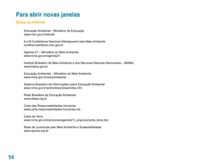 Para abrir novas janelas
     Sítios na Internet

         Educação Ambiental - Ministério da Educação
         www.mec.gov.br/secadi

         II e III Conferência Nacional Infantojuvenil pelo Meio Ambiente
         conferenciainfanto.mec.gov.br

         Agenda 21 – Ministério do Meio Ambiente
         www.mma.gov.br/agenda21

         Instituto Brasileiro de Meio Ambiente e dos Recursos Naturais Renováveis – IBAMA
         www.ibama.gov.br

         Educação Ambiental – Ministério do Meio Ambiente
         www.mma.gov.br/educambiental

         Sistema Brasileiro de Informações sobre Educação Ambiental
         www.mma.gov.br/port/sdi/es/sibea/index.cfm

         Rede Brasileira de Educação Ambiental
         www.rebea.org.br

         Carta das Responsabilidades Humanas
         www.carta-responsabilidades-humanas.net

         Carta da Terra
         www.mma.gov.br/estruturas/agenda21/_arquivos/carta_terra.doc

         Rede da Juventude pelo Meio Ambiente e Sustentabilidade
         www.rejuma.org.br




54
 
