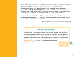 Agenda 21 na Escola. E assim vamos construindo novos projetos, como diz o poeta Caetano Veloso
“que o novo dê lugar ao mais novo”, é claro que sem perder a memória e a história.
Agora apresentamos uma nova versão da Com-vida, ainda na Década da Educação para o
Desenvolvimento Sustentável (2005-2014), uma iniciativa da ONU para o mundo inteiro, com a
qual compartilhamos a percepção de que a educação ambiental trabalha com mudanças de valores
e de atitudes para a construção de sociedades sustentáveis, justas, equitativas e felizes.

Por essa razão os projetos da Com-vida integram o meio ambiente, nossas cidades e campos; as
florestas, os animais, a água, o ar e a terra; como também a nossa vida, nosso corpo e as relações
que temos com outras pessoas e outras culturas.

                                            Para saber mais: www.unesco.org.br e www.deds.cjb.net




                                  Desenvolvimento sustentável
      Em 1987, a Comissão Mundial de Meio Ambiente e Desenvolvimento definiu desenvolvimento
      sustentável como “a capacidade de satisfazer as necessidades presentes, sem comprometer a
      capacidade das gerações futuras de suprirem suas próprias necessidades”. Essa famosa definição
      é bastante contraditória, pois desenvolvimento, entendido como crescimento econômico com
      produção e consumo desenfreados, esgota a capacidade da Terra e torna a vida insustentável.
      Vários documentos, como o Tratado de Educação Ambiental para Sociedades Sustentáveis e
      Responsabilidade Global e a Carta da Terra dizem que precisamos da
      Terra, da sociedade e da vida humana sustentáveis.                         Veja documento
                                                                                 em anexo na
                                                                                 página 39.




                                                                                                       9
 