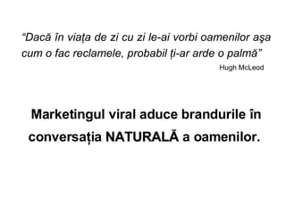  Dac? ?n via?a de zi cu zi le-ai vorbi oamenilor a?a cum o fac reclamele, probabil ?i-ar arde o palm?   Hugh McLeod  Marketingul viral aduce brandurile ?n conversa?ia  NATURAL?  a oamenilor.   