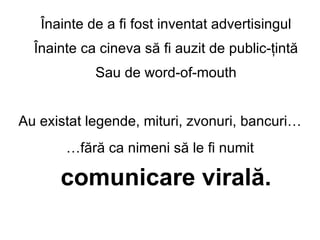 ?nainte de a fi fost inventat advertisingul ?nainte ca cineva s? fi auzit de public-?int? Sau de word-of-mouth Au existat legende, mituri, zvonuri, bancuri  f?r? ca nimeni s? le fi numit  comunicare viral?. 
