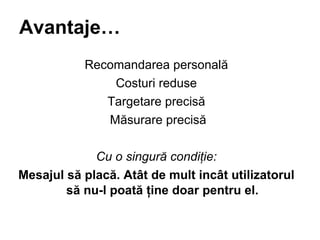 Avantaje Recomandarea personal? Costuri reduse Targetare precis? M?surare precis? Cu o singur? condi?ie: Mesajul s? plac?. At?t de mult inc?t utilizatorul s? nu-l poat? ?ine doar pentru el. 