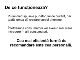 De ce func?ioneaz?? Pu?ini cred spusele purt?torului de cuv?nt, dar toat? lumea d? crezare sursei anonime.  ?ntotdeauna consumatorii vor avea o mai mare incredere ?n al?i consumatori.  Cea mai eficient? form? de recomandare este cea personal? .   