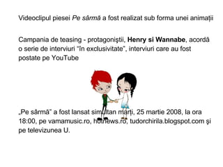 Videoclipul piesei  Pe s?rm?  a fost realizat sub forma unei anima?ii  Campania de teasing - protagoni?tii,  Henry si Wannabe , acord? o serie de interviuri ?n exclusivitate, interviuri care au fost postate pe YouTube ? Pe s?rm? a fost lansat simultan mar?i, 25 martie 2008, la ora 18:00, pe vamamusic.ro, hotnews.ro, tudorchirila.blogspot.com ?i pe televizunea U. 