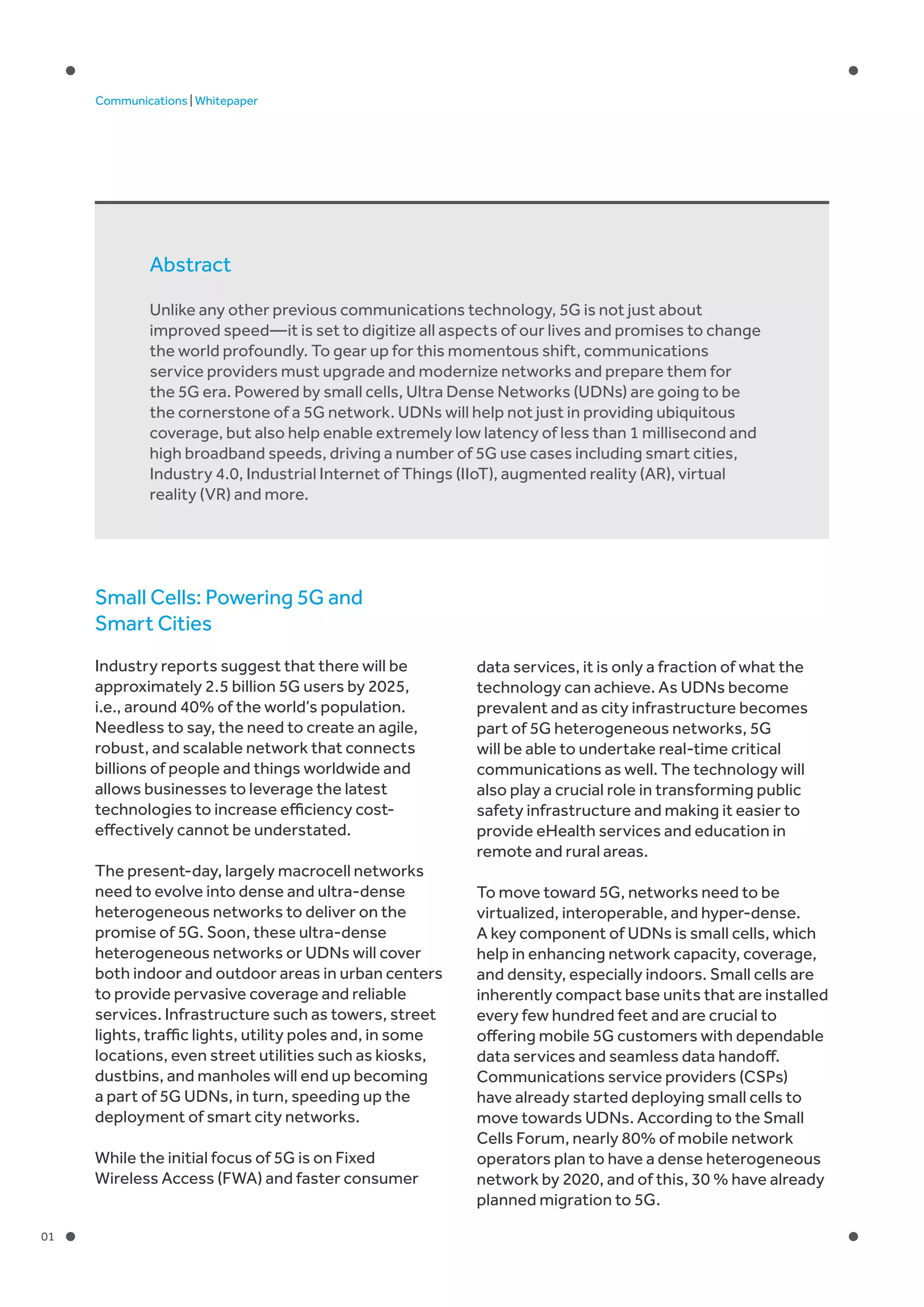 01
Communications | Whitepaper
Small Cells: Powering 5G and
Smart Cities
Industry reports suggest that there will be
approximately 2.5 billion 5G users by 2025,
i.e., around 40% of the world’s population.
Needless to say, the need to create an agile,
robust, and scalable network that connects
billions of people and things worldwide and
allows businesses to leverage the latest
technologies to increase efficiency cost-
effectively cannot be understated.
The present-day, largely macrocell networks
need to evolve into dense and ultra-dense
heterogeneous networks to deliver on the
promise of 5G. Soon, these ultra-dense
heterogeneous networks or UDNs will cover
both indoor and outdoor areas in urban centers
to provide pervasive coverage and reliable
services. Infrastructure such as towers, street
lights, traffic lights, utility poles and, in some
locations, even street utilities such as kiosks,
dustbins, and manholes will end up becoming
a part of 5G UDNs, in turn, speeding up the
deployment of smart city networks.
While the initial focus of 5G is on Fixed
Wireless Access (FWA) and faster consumer
data services, it is only a fraction of what the
technology can achieve. As UDNs become
prevalent and as city infrastructure becomes
part of 5G heterogeneous networks, 5G
will be able to undertake real-time critical
communications as well. The technology will
also play a crucial role in transforming public
safety infrastructure and making it easier to
provide eHealth services and education in
remote and rural areas.
To move toward 5G, networks need to be
virtualized, interoperable, and hyper-dense.
A key component of UDNs is small cells, which
help in enhancing network capacity, coverage,
and density, especially indoors. Small cells are
inherently compact base units that are installed
every few hundred feet and are crucial to
offering mobile 5G customers with dependable
data services and seamless data handoff.
Communications service providers (CSPs)
have already started deploying small cells to
move towards UDNs. According to the Small
Cells Forum, nearly 80% of mobile network
operators plan to have a dense heterogeneous
network by 2020, and of this, 30 % have already
planned migration to 5G.
Abstract
Unlike any other previous communications technology, 5G is not just about
improved speed—it is set to digitize all aspects of our lives and promises to change
the world profoundly. To gear up for this momentous shift, communications
service providers must upgrade and modernize networks and prepare them for
the 5G era. Powered by small cells, Ultra Dense Networks (UDNs) are going to be
the cornerstone of a 5G network. UDNs will help not just in providing ubiquitous
coverage, but also help enable extremely low latency of less than 1 millisecond and
high broadband speeds, driving a number of 5G use cases including smart cities,
Industry 4.0, Industrial Internet of Things (IIoT), augmented reality (AR), virtual
reality (VR) and more.
 