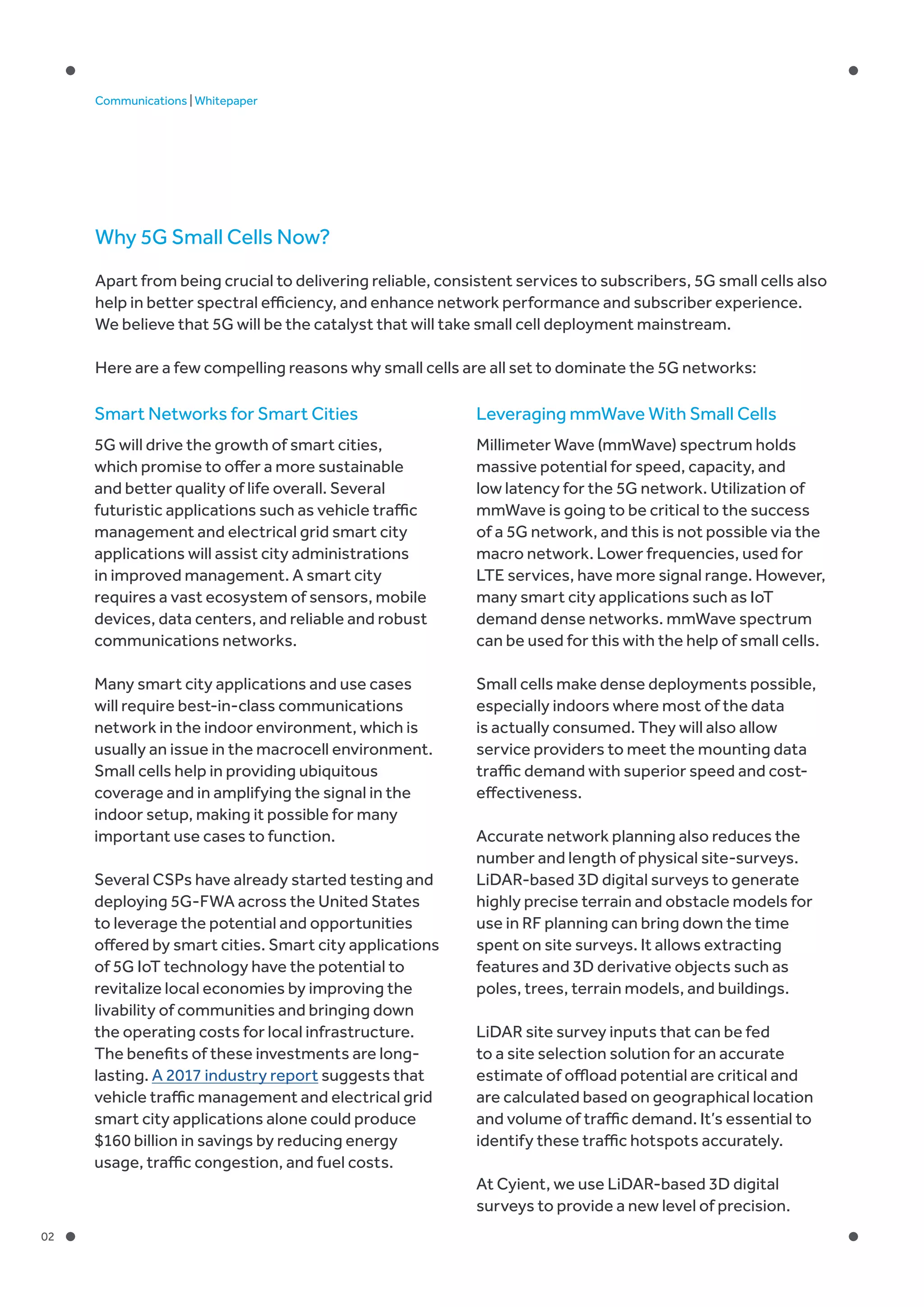 02
Communications | Whitepaper
Why 5G Small Cells Now?
Apart from being crucial to delivering reliable, consistent services to subscribers, 5G small cells also
help in better spectral efficiency, and enhance network performance and subscriber experience.
We believe that 5G will be the catalyst that will take small cell deployment mainstream.
Here are a few compelling reasons why small cells are all set to dominate the 5G networks:
Leveraging mmWave With Small Cells
Millimeter Wave (mmWave) spectrum holds
massive potential for speed, capacity, and
low latency for the 5G network. Utilization of
mmWave is going to be critical to the success
of a 5G network, and this is not possible via the
macro network. Lower frequencies, used for
LTE services, have more signal range. However,
many smart city applications such as IoT
demand dense networks. mmWave spectrum
can be used for this with the help of small cells.
Small cells make dense deployments possible,
especially indoors where most of the data
is actually consumed. They will also allow
service providers to meet the mounting data
traffic demand with superior speed and cost-
effectiveness.
Accurate network planning also reduces the
number and length of physical site-surveys.
LiDAR-based 3D digital surveys to generate
highly precise terrain and obstacle models for
use in RF planning can bring down the time
spent on site surveys. It allows extracting
features and 3D derivative objects such as
poles, trees, terrain models, and buildings.
LiDAR site survey inputs that can be fed
to a site selection solution for an accurate
estimate of offload potential are critical and
are calculated based on geographical location
and volume of traffic demand. It’s essential to
identify these traffic hotspots accurately.
At Cyient, we use LiDAR-based 3D digital
surveys to provide a new level of precision.
Smart Networks for Smart Cities
5G will drive the growth of smart cities,
which promise to offer a more sustainable
and better quality of life overall. Several
futuristic applications such as vehicle traffic
management and electrical grid smart city
applications will assist city administrations
in improved management. A smart city
requires a vast ecosystem of sensors, mobile
devices, data centers, and reliable and robust
communications networks.
Many smart city applications and use cases
will require best-in-class communications
network in the indoor environment, which is
usually an issue in the macrocell environment.
Small cells help in providing ubiquitous
coverage and in amplifying the signal in the
indoor setup, making it possible for many
important use cases to function.
Several CSPs have already started testing and
deploying 5G-FWA across the United States
to leverage the potential and opportunities
offered by smart cities. Smart city applications
of 5G IoT technology have the potential to
revitalize local economies by improving the
livability of communities and bringing down
the operating costs for local infrastructure.
The benefits of these investments are long-
lasting. A 2017 industry report suggests that
vehicle traffic management and electrical grid
smart city applications alone could produce
$160 billion in savings by reducing energy
usage, traffic congestion, and fuel costs.
 