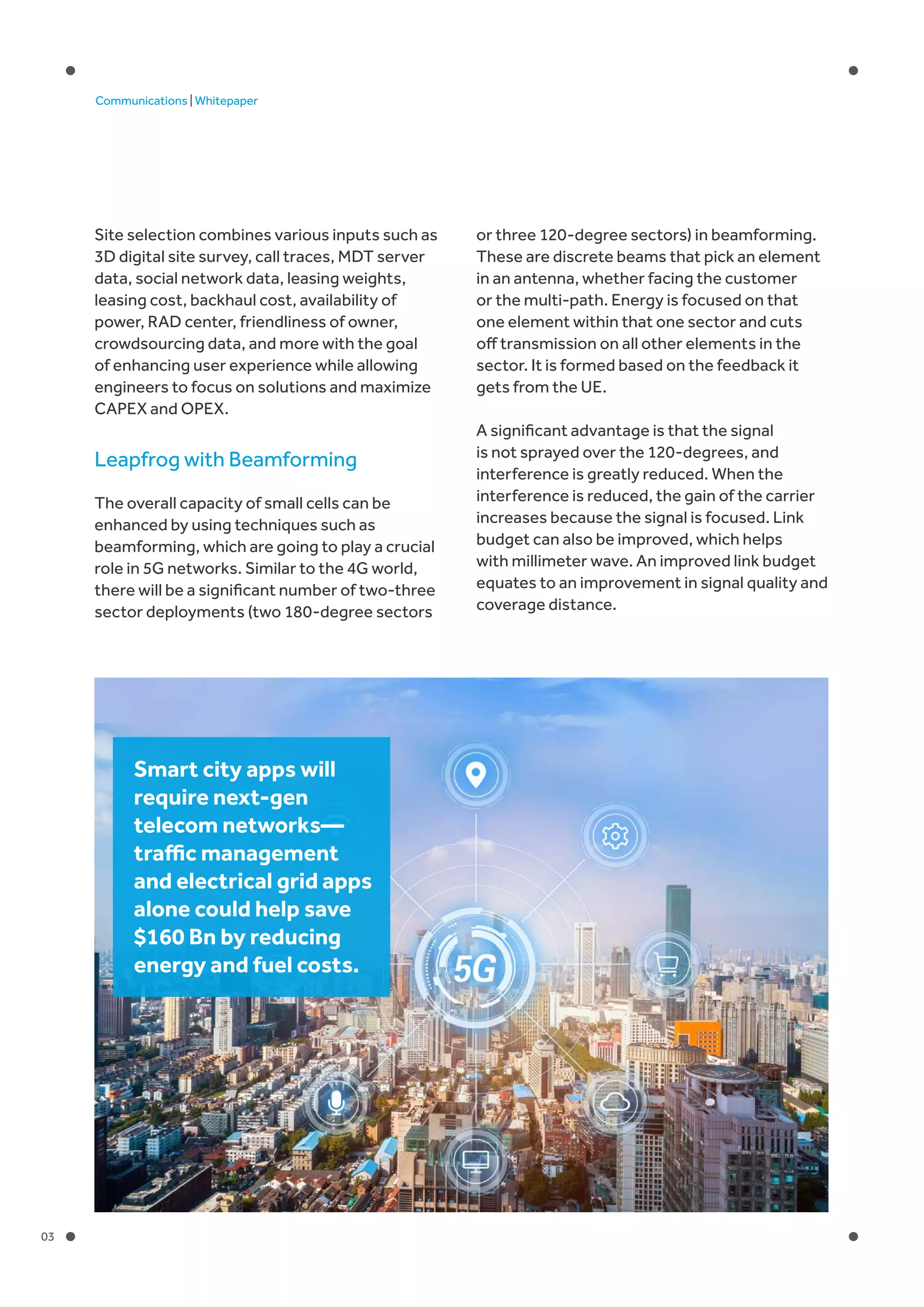 03
Communications | Whitepaper
Site selection combines various inputs such as
3D digital site survey, call traces, MDT server
data, social network data, leasing weights,
leasing cost, backhaul cost, availability of
power, RAD center, friendliness of owner,
crowdsourcing data, and more with the goal
of enhancing user experience while allowing
engineers to focus on solutions and maximize
CAPEX and OPEX.
Leapfrog with Beamforming
The overall capacity of small cells can be
enhanced by using techniques such as
beamforming, which are going to play a crucial
role in 5G networks. Similar to the 4G world,
there will be a significant number of two-three
sector deployments (two 180-degree sectors
or three 120-degree sectors) in beamforming.
These are discrete beams that pick an element
in an antenna, whether facing the customer
or the multi-path. Energy is focused on that
one element within that one sector and cuts
off transmission on all other elements in the
sector. It is formed based on the feedback it
gets from the UE.
A significant advantage is that the signal
is not sprayed over the 120-degrees, and
interference is greatly reduced. When the
interference is reduced, the gain of the carrier
increases because the signal is focused. Link
budget can also be improved, which helps
with millimeter wave. An improved link budget
equates to an improvement in signal quality and
coverage distance.
Smart city apps will
require next-gen
telecom networks—
traffic management
and electrical grid apps
alone could help save
$160 Bn by reducing
energy and fuel costs.
 
