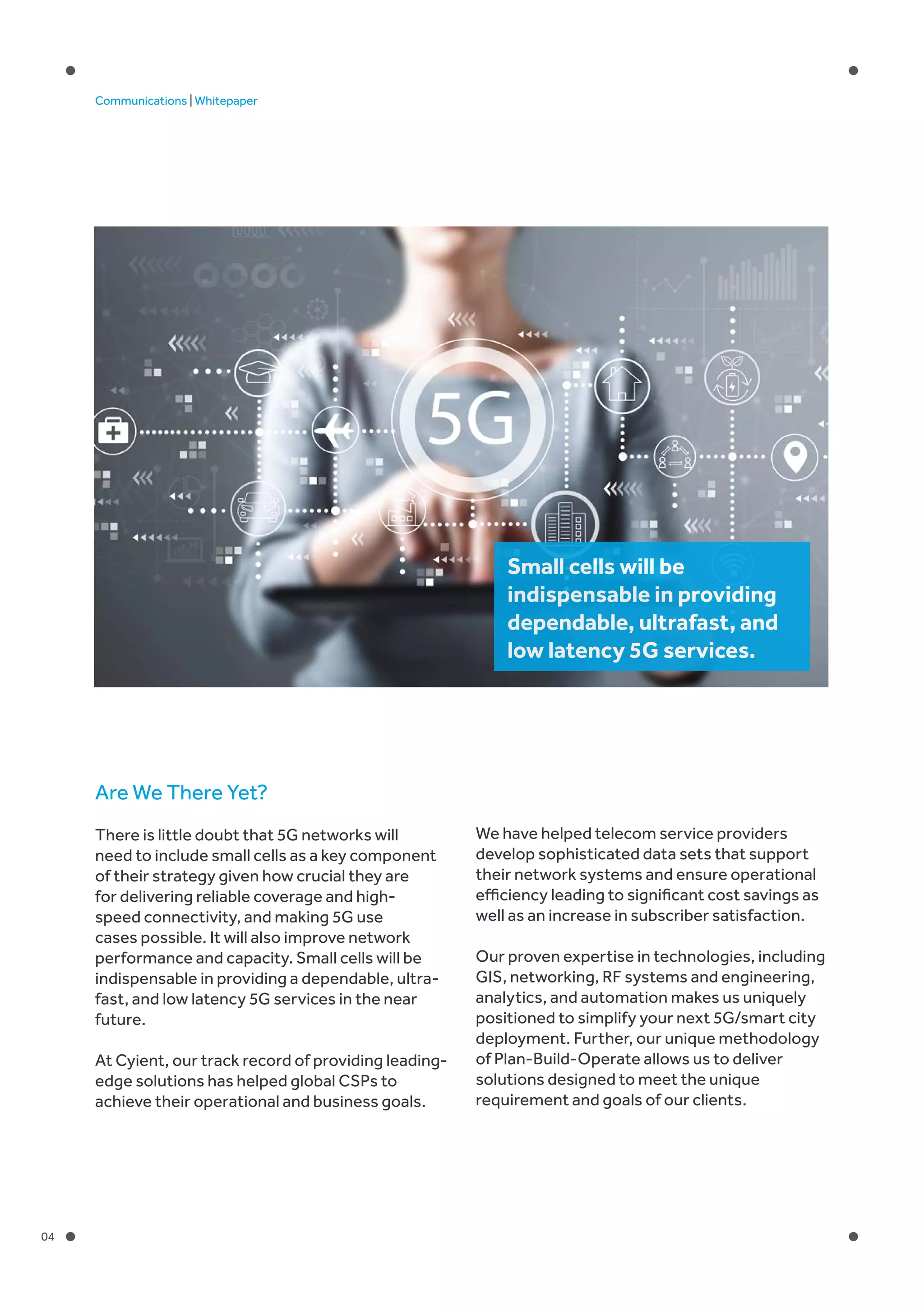 04
Communications | Whitepaper
Are We There Yet?
There is little doubt that 5G networks will
need to include small cells as a key component
of their strategy given how crucial they are
for delivering reliable coverage and high-
speed connectivity, and making 5G use
cases possible. It will also improve network
performance and capacity. Small cells will be
indispensable in providing a dependable, ultra-
fast, and low latency 5G services in the near
future.
At Cyient, our track record of providing leading-
edge solutions has helped global CSPs to
achieve their operational and business goals.
We have helped telecom service providers
develop sophisticated data sets that support
their network systems and ensure operational
efficiency leading to significant cost savings as
well as an increase in subscriber satisfaction.
Our proven expertise in technologies, including
GIS, networking, RF systems and engineering,
analytics, and automation makes us uniquely
positioned to simplify your next 5G/smart city
deployment. Further, our unique methodology
of Plan-Build-Operate allows us to deliver
solutions designed to meet the unique
requirement and goals of our clients.
Small cells will be
indispensable in providing
dependable, ultrafast, and
low latency 5G services.
 