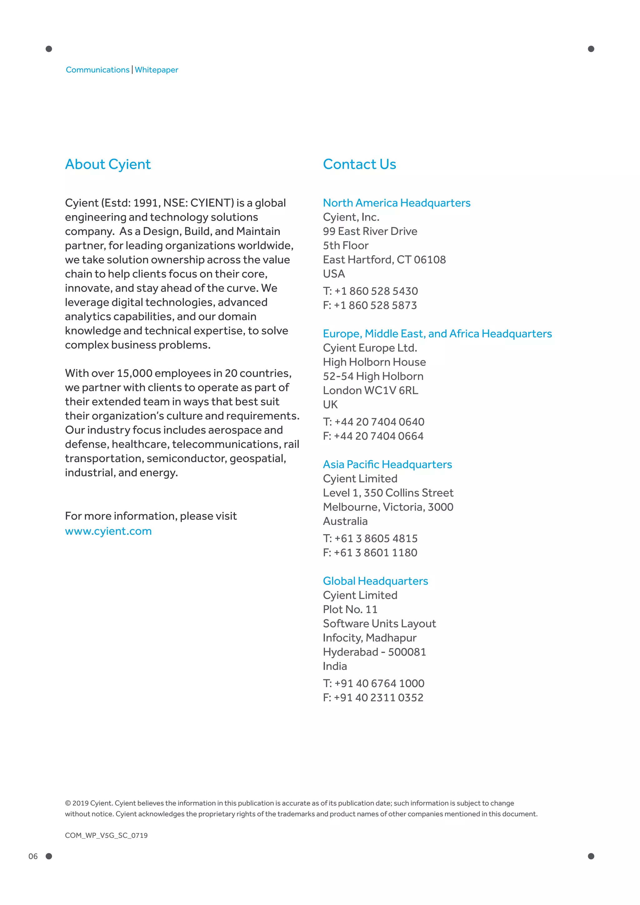 06
Communications | Whitepaper
Contact UsAbout Cyient
North America Headquarters
Cyient, Inc.
99 East River Drive
5th Floor
East Hartford, CT 06108
USA
T: +1 860 528 5430
F: +1 860 528 5873
Europe, Middle East, and Africa Headquarters
Cyient Europe Ltd.
High Holborn House
52-54 High Holborn
London WC1V 6RL
UK
T: +44 20 7404 0640
F: +44 20 7404 0664
Asia Pacific Headquarters
Cyient Limited
Level 1, 350 Collins Street
Melbourne, Victoria, 3000
Australia
T: +61 3 8605 4815
F: +61 3 8601 1180
Global Headquarters
Cyient Limited
Plot No. 11
Software Units Layout
Infocity, Madhapur
Hyderabad - 500081
India
T: +91 40 6764 1000
F: +91 40 2311 0352
Cyient (Estd: 1991, NSE: CYIENT) is a global
engineering and technology solutions
company. As a Design, Build, and Maintain
partner, for leading organizations worldwide,
we take solution ownership across the value
chain to help clients focus on their core,
innovate, and stay ahead of the curve. We
leverage digital technologies, advanced
analytics capabilities, and our domain
knowledge and technical expertise, to solve
complex business problems.
With over 15,000 employees in 20 countries,
we partner with clients to operate as part of
their extended team in ways that best suit
their organization’s culture and requirements.
Our industry focus includes aerospace and
defense, healthcare, telecommunications, rail
transportation, semiconductor, geospatial,
industrial, and energy.
For more information, please visit
www.cyient.com
© 2019 Cyient. Cyient believes the information in this publication is accurate as of its publication date; such information is subject to change
without notice. Cyient acknowledges the proprietary rights of the trademarks and product names of other companies mentioned in this document.
COM_WP_V5G_SC_0719
 