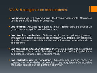 VALS: 5 categorías de consumidores.

 Los integrados: El hombre/masa, fácilmente persuadible. Segmento
  de alta sensibilidad hacia el consumo.

 Los émulos: Aquellos que todo lo imitan. Entre ellos se cuenta un
  grupo muy susceptible: los adolescentes.

 Los émulos realizados: Quienes están en su primera juventud,
  empezando a tener capacidad de compra vía su trabajo. Sin embargo,
  todavía arrastran necesidades de autoafirmación heredadas de la
  adolescencia.

 Los realizados socioconscientes: Individuos guiados por sus propias
  motivaciones. Están a la defensiva contra todo estímulo publicitario
  que pretenda tratarlos como hombre masa.

 Los dirigidos por la necesidad: Aquellos con escaso poder de
  compra, sin necesidades psicológicas, que adquieren sólo aquellos
  productos básicos que les permiten sobrevivir.
 