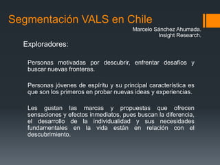 Segmentación VALS en Chile
                                         Marcelo Sánchez Ahumada.
                                                  Insight Research.
  Exploradores:

   Personas motivadas por descubrir, enfrentar desafíos y
   buscar nuevas fronteras.

   Personas jóvenes de espíritu y su principal característica es
   que son los primeros en probar nuevas ideas y experiencias.

   Les gustan las marcas y propuestas que ofrecen
   sensaciones y efectos inmediatos, pues buscan la diferencia,
   el desarrollo de la individualidad y sus necesidades
   fundamentales en la vida están en relación con el
   descubrimiento.
 