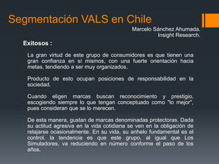 Segmentación VALS en Chile
                                             Marcelo Sánchez Ahumada.
                                                      Insight Research.
  Exitosos :
   La gran virtud de este grupo de consumidores es que tienen una
   gran confianza en sí mismos, con una fuerte orientación hacia
   metas, tendiendo a ser muy organizados.

   Producto de esto ocupan posiciones de responsabilidad en la
   sociedad.

   Cuando eligen marcas buscan reconocimiento y prestigio,
   escogiendo siempre lo que tengan conceptuado como "lo mejor",
   pues consideran que se lo merecen.

   De esta manera, gustan de marcas denominadas protectoras. Dada
   su actitud agresiva en la vida cotidiana se ven en la obligación de
   relajarse ocasionalmente. En su vida, su anhelo fundamental es el
   control. la tendencia es que este grupo, al igual que Los
   Simuladores, va reduciendo en número conforme el paso de los
   años.
 