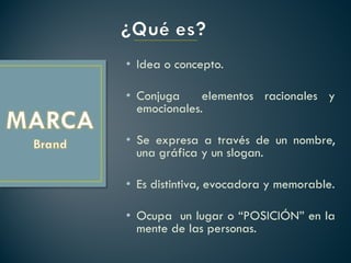 • Idea o concepto.

• Conjuga     elementos racionales y
  emocionales.

• Se expresa a través de un nombre,
  una gráfica y un slogan.

• Es distintiva, evocadora y memorable.

• Ocupa un lugar o “POSICIÓN” en la
  mente de las personas.
 