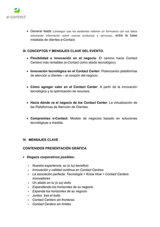 • Generar leads     (conseguir que los asistentes rellenen un formulario con sus datos
      solicitando información sobre nuevos productos y servicios).     entre la base
      instalada de clientes e-Contact.


III. CONCEPTOS Y MENSAJES CLAVE DEL EVENTO.

  • Flexibilidad e innovación en el negocio: El camino hacia Contact
    Centers más rentables (e-Contact como aliado tecnológico).

  • Innovación tecnológica en el Contact Center: Potenciando plataformas
    de atención a clientes – el corazón del negocio.


  • Cómo agregar valor en el Contact Center: A partir de la innovación
    tecnológica y la optimización de recursos.


  • Hacia dónde va el negocio de los Contact Center: La virtualización de
    las Plataformas de Atención de Clientes.


  • Compromiso e-Contact: Modelo de negocios basado en soluciones
    tecnológicas a medida.




IV. MENSAJES CLAVE

CONTENIDOS PRESENTACIÓN GRÁFICA

• Slogans corporativos posibles:

  -    Nuestra experiencia, su (o tu) beneficio
  -    Innovación y calidad continua en Contact Centres
  -    La asociación perfecta: Tecnología + Know How = Contact Centers
       innovadores
  -    Un aliado en tu (o su) éxito
  -    Expandiendo los horizontes de su negocio
  -    Expanda los horizontes de su negocio
  -    Juntos tras el éxito
  -    Contact Centers sin fronteras
  -    Contact Centers sin límites
 