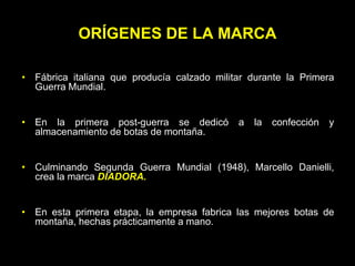 ORÍGENES DE LA MARCA

• Fábrica italiana que producía calzado militar durante la Primera
  Guerra Mundial.


• En la primera post-guerra se dedicó        a   la   confección   y
  almacenamiento de botas de montaña.


• Culminando Segunda Guerra Mundial (1948), Marcello Danielli,
  crea la marca DIADORA.


• En esta primera etapa, la empresa fabrica las mejores botas de
  montaña, hechas prácticamente a mano.
 