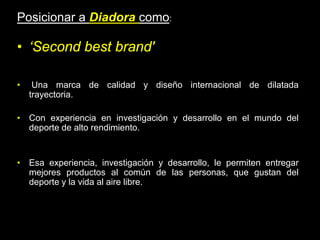 Posicionar a Diadora como:

• ‘Second best brand'

•    Una marca de calidad y diseño internacional de dilatada
    trayectoria.

• Con experiencia en investigación y desarrollo en el mundo del
  deporte de alto rendimiento.


• Esa experiencia, investigación y desarrollo, le permiten entregar
  mejores productos al común de las personas, que gustan del
  deporte y la vida al aire libre.
 