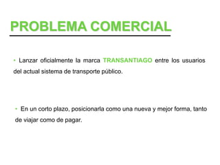 PROBLEMA COMERCIAL

• Lanzar oficialmente la marca TRANSANTIAGO entre los usuarios
del actual sistema de transporte público.




• En un corto plazo, posicionarla como una nueva y mejor forma, tanto
de viajar como de pagar.
 