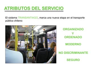 ATRIBUTOS DEL SERVICIO
El sistema TRANSANTIAGO, marca una nueva etapa en el transporte
público chileno:


                                             ORGANIZADO
                                                 Y
                                              ORDENADO

                                               MODERNO

                                          NO DISCRIMINANTE

                                                SEGURO
 