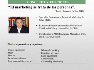CONCEPTO Y FUNCIONES
“El marketing se trata de las personas”.
                                               Claudio Saavedra. MBA. PHD.

                            • Specialist Consultant in Industrial Marketing &
                              Sales (B2B).

                            • Executive Educator at Pontificia Universidad
                              Católica de Chile y Universidad de Chile.

                            • Collaborator in MDM Industrial Marketing, USA
                              and EM-Lyon, France.


Marketing consultancy experience:

Heavy equipment.                 Wholesale banking.
Steel.                           Industrial services.
Plastics.                        Light equipment.
Wood and cellulose.              Construction.
Raw materials in general.        Commodity Marketing.
 