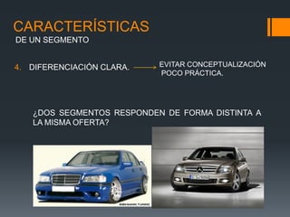 CARACTERÍSTICAS
DE UN SEGMENTO


4. DIFERENCIACIÓN CLARA.   EVITAR CONCEPTUALIZACIÓN
                           POCO PRÁCTICA.




   ¿DOS SEGMENTOS RESPONDEN DE FORMA DISTINTA A
   LA MISMA OFERTA?
 