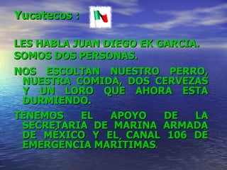 Yucatecos  : LES HABLA JUAN DIEGO EK GARCIA.  SOMOS DOS PERSONAS. NOS ESCOLTAN NUESTRO PERRO, NUESTRA COMIDA, DOS CERVEZAS Y UN LORO QUE AHORA ESTA DURMIENDO. TENEMOS EL APOYO DE LA SECRETARIA DE MARINA ARMADA DE MÉXICO Y EL CANAL 106 DE EMERGENCIA MARÍTIMAS . 