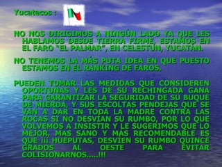 Yucatecos  : NO NOS DIRIGIMOS A NINGÚN LADO YA QUE LES HABLAMOS DESDE TIERRA FIRME, ESTAMOS EN EL FARO “EL PALMAR”, EN CELESTUN, YUCATÁN. NO TENEMOS LA MÁS PUTA IDEA EN QUE PUESTO ESTAMOS EN EL RANKING DE FAROS. PUEDEN TOMAR LAS MEDIDAS QUE CONSIDEREN OPORTUNAS Y LES DÉ SU RECHINGADA GANA PARA GARANTIZAR LA SEGURIDAD DE SU BUQUE DE MIERDA, Y SUS ESCOLTAS PENDEJAS QUE SE VAN A DAR EN TODA LA MADRE CONTRA LAS ROCAS SI NO DESVÍAN SU RUMBO, POR LO QUE VOLVEMOS A INSISTIR Y LE SUGERIMOS QUE LO MEJOR, MAS SANO Y MÁS RECOMENDABLE ES QUE ¡¡¡ HUEPUTAS, DESVÍEN SU RUMBO QUINCE GRADOS AL OESTE PARA EVITAR COLISIONARNOS.....!!! 