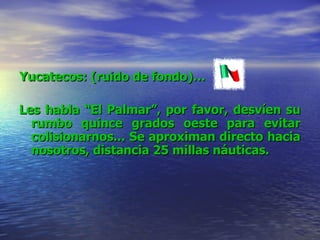 Yucatecos: (ruido de fondo)… Les habla “El Palmar”, por favor, desvíen su rumbo quince grados oeste para evitar colisionarnos... Se aproximan directo hacia nosotros, distancia 25 millas náuticas. 
