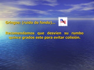 Gringos: (ruido de fondo)...  Recomendamos que desvíen su rumbo quince grados este para evitar colisión.   