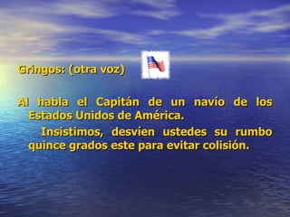 Gringos: (otra voz) Al habla el Capitán de un navío de los Estados Unidos de América. Insistimos, desvíen ustedes su rumbo quince grados este para evitar colisión.  