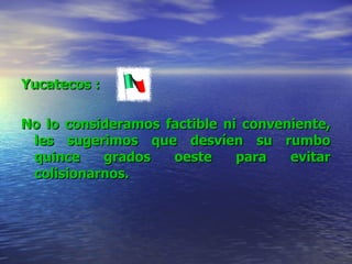Yucatecos  : No lo consideramos factible ni conveniente, les sugerimos que desvíen su rumbo quince grados oeste para evitar colisionarnos.   
