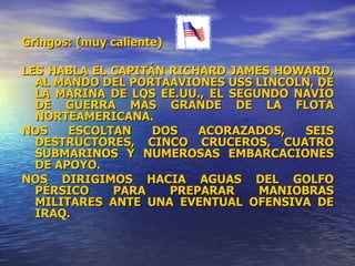 Gringos: (muy caliente) LES HABLA EL CAPITÁN RICHARD JAMES HOWARD, AL MANDO DEL PORTAAVIONES USS LINCOLN, DE LA MARINA DE LOS EE.UU., EL SEGUNDO NAVÍO DE GUERRA MÁS GRANDE DE LA FLOTA NORTEAMERICANA. NOS ESCOLTAN DOS ACORAZADOS, SEIS DESTRUCTORES, CINCO CRUCEROS, CUATRO SUBMARINOS Y NUMEROSAS EMBARCACIONES DE APOYO. NOS DIRIGIMOS HACIA AGUAS DEL GOLFO PÉRSICO PARA PREPARAR MANIOBRAS MILITARES ANTE UNA EVENTUAL OFENSIVA DE IRAQ. 