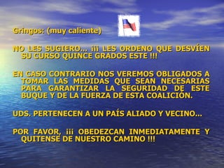 Gringos: (muy caliente) NO LES SUGIERO... ¡¡¡ LES ORDENO QUE DESVÍEN SU CURSO QUINCE GRADOS ESTE !!! EN CASO CONTRARIO NOS VEREMOS OBLIGADOS A TOMAR LAS MEDIDAS QUE SEAN NECESARIAS PARA GARANTIZAR LA SEGURIDAD DE ESTE BUQUE Y DE LA FUERZA DE ESTA COALICIÓN. UDS. PERTENECEN A UN PAÍS ALIADO Y VECINO... POR FAVOR, ¡¡¡ OBEDEZCAN INMEDIATAMENTE Y QUITENSE DE NUESTRO CAMINO !!! 
