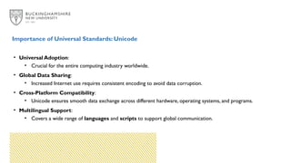 Importance of Universal Standards: Unicode
• Universal Adoption:
• Crucial for the entire computing industry worldwide.
• Global Data Sharing:
• Increased Internet use requires consistent encoding to avoid data corruption.
• Cross-Platform Compatibility:
• Unicode ensures smooth data exchange across different hardware, operating systems, and programs.
• Multilingual Support:
• Covers a wide range of languages and scripts to support global communication.
 