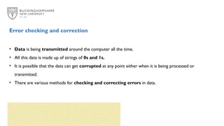 Error checking and correction
• Data is being transmitted around the computer all the time.
• All this data is made up of strings of 0s and 1s.
• It is possible that the data can get corrupted at any point either when it is being processed or
transmitted.
• There are various methods for checking and correcting errors in data.
 