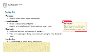 • Purpose:
• Detects errors in data during transmission.
• How It Works:
• Data is sent as a series of 0s and 1s.
• A parity bit is added to check for errors in the binary code.
• Example:
• A Unicode character is transmitted as 01101111.
• If the code is corrupted during transmission, the parity bit helps detect the
error.
• Limitation:
• Cannot identify all errors during transmission.
Parity Bit
 