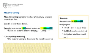 Majority voting is another method of identifying errors in
transmitted data.
Each bit is sent three times.
Example: binary code 1001 would be sent as: 111000000111
•Check for patterns of three bits (e.g., 111, 000).
•Discrepancy Handling:
•Use majority voting to determine the most frequent bit.
Majority voting
•Example:
•Received code: 101010000111
•Analyzing bits:
• 1st bit: 1 (two 1s out of three)
• 2nd bit: 0 (two 0s out of three)
• 3rd to last bits: No errors (0
and 1).
 