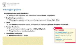 Binary Representation of Graphics
• Binary not only represents text and numbers but also sound and graphics.
• Graphics Representation:
• All computer graphics are represented using sequences of binary digits (bits).
• Pixels:
• The display on a monitor consists of thousands of tiny dots or picture elements called pixels.
• Monitor Resolution:
• A typical monitor might have a grid of 1366 by 768 pixels.
• This grid is referred to as the resolution.
• Formula for Resolution:
• Resolution = Width × Height
Bit-mapped graphics
 