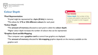 Colour Depth
•Pixel Representation:
•A pixel might be represented by a byte (8 bits) in memory.
•This allows for 2^8 or 256 different colours for each pixel.
•Colour Depth:
•The amount of memory allocated to each pixel is called the colour depth.
•Higher colour depth increases the number of colours that can be represented.
•Graphics Card and Bit-Mapping:
•Your computer uses a graphics card to control how graphics are displayed.
•The amount of memory allocated for bit-mapping graphics depends on the memory available on the
graphics card.
 