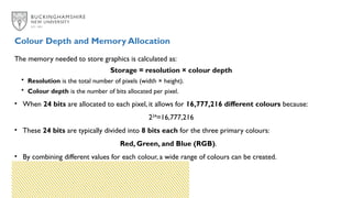 The memory needed to store graphics is calculated as:
Storage = resolution × colour depth
• Resolution is the total number of pixels (width × height).
• Colour depth is the number of bits allocated per pixel.
• When 24 bits are allocated to each pixel, it allows for 16,777,216 different colours because:
224
=16,777,216
• These 24 bits are typically divided into 8 bits each for the three primary colours:
Red, Green, and Blue (RGB).
• By combining different values for each colour, a wide range of colours can be created.
Colour Depth and Memory Allocation
 