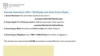 Example Calculation: 1024 × 768 Display with 24-bit Colour Depth
1. Screen Resolution:The total number of pixels on the screen is:
resolution=1024×768=786,432 pixels
2. Colour Depth:With 24 bits per pixel for RGB, the total number of bits required is:
total bits=786,432×24=18,874,368 bits
3. Converting to Bytes: Since there are 8 bits in a byte, the number of bytes is:
4. Converting to Megabytes: Since 1 MB = 1,048,576 bytes, the number of megabytes is:
The calculated size is approximately 2.36 MB, accounting for rounding differences in the conversion factor.
 