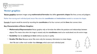 Vector graphics represent images using mathematical formulas that define geometric shapes like lines, curves, and polygons.
Rather than storing each individual pixel, vector files store the coordinates and instructions needed to recreate the shapes.
Example: A square would be stored by recording the coordinates of its four corners and the lines that connect them.
Key Characteristics ofVector Graphics:
• Mathematical Representation:Vector graphics rely on formulas that define the positions and relationships between
objects.This means that when the image is resized, only the coordinates need to be recalculated, not the entire image.
• Scalability: Can be scaled up or down without any loss in quality.
• Smaller File Size: Because vector files store only the necessary information to create shapes,
their file size is often much smaller than bitmaps, which store each individual pixel.
Vector graphics
 