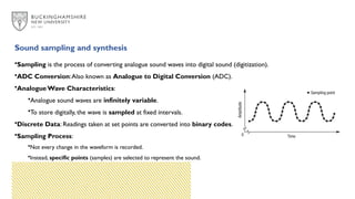 Sound sampling and synthesis
•Sampling is the process of converting analogue sound waves into digital sound (digitization).
•ADC Conversion:Also known as Analogue to Digital Conversion (ADC).
•Analogue Wave Characteristics:
•Analogue sound waves are infinitely variable.
•To store digitally, the wave is sampled at fixed intervals.
•Discrete Data: Readings taken at set points are converted into binary codes.
•Sampling Process:
•Not every change in the waveform is recorded.
•Instead, specific points (samples) are selected to represent the sound.
 