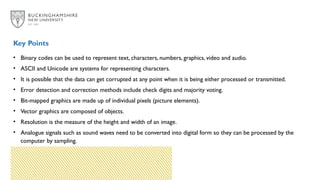 • Binary codes can be used to represent text, characters, numbers, graphics, video and audio.
• ASCII and Unicode are systems for representing characters.
• It is possible that the data can get corrupted at any point when it is being either processed or transmitted.
• Error detection and correction methods include check digits and majority voting.
• Bit-mapped graphics are made up of individual pixels (picture elements).
• Vector graphics are composed of objects.
• Resolution is the measure of the height and width of an image.
• Analogue signals such as sound waves need to be converted into digital form so they can be processed by the
computer by sampling.
Key Points
 