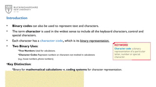 Introduction
• Binary codes can also be used to represent text and characters.
• The term character is used in the widest sense to include all the keyboard characters, control and
special characters.
• Each character has a character code, which is its binary representation.
• Two Binary Uses:
•True Numbers: Used for calculations.
•Character Codes: Represent numbers or characters not involved in calculations
(e.g., house numbers, phone numbers).
•Key Distinction:
•Binary for mathematical calculations vs. coding systems for character representation.
 
