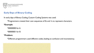 Early Days of Binary Coding
In early days of Binary Coding, Custom Coding Systems was used:
•Programmers created their own sequences of 0s and 1s to represent characters.
•Example:
•00000000 for A
•00000001 for B
•Problem:
•Different programmers used different codes, leading to confusion and inconsistency.
 