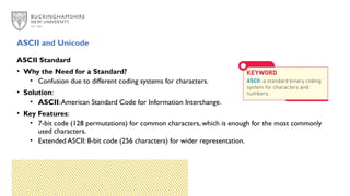ASCII and Unicode
ASCII Standard
• Why the Need for a Standard?
• Confusion due to different coding systems for characters.
• Solution:
• ASCII:American Standard Code for Information Interchange.
• Key Features:
• 7-bit code (128 permutations) for common characters, which is enough for the most commonly
used characters.
• Extended ASCII: 8-bit code (256 characters) for wider representation.
 