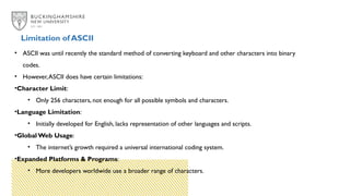 Limitation of ASCII
• ASCII was until recently the standard method of converting keyboard and other characters into binary
codes.
• However,ASCII does have certain limitations:
•Character Limit:
• Only 256 characters, not enough for all possible symbols and characters.
•Language Limitation:
• Initially developed for English, lacks representation of other languages and scripts.
•Global Web Usage:
• The internet’s growth required a universal international coding system.
•Expanded Platforms & Programs:
• More developers worldwide use a broader range of characters.
 